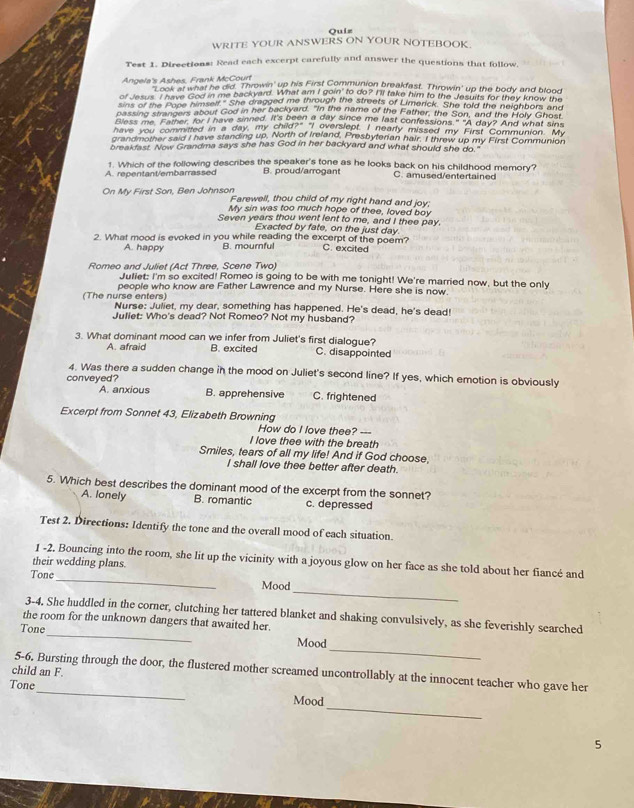 Quiz
WRITE YOUR ANSWERS ON YOUR NOTEBOOK.
Test 1. Directions: Read each excerpt carefully and answer the questions that follow,
Angela's Ashes, Frank McCourt   ook at what he did. Throwin' up his First Communion breakfast. Throwin' up the body and blood
of Jesus. I have God in me backyard. What am I goin to do? I'll take him to the Jesuits for they know the
sins of the Pope himself." She dragged me through the streets of Limerick. She told the neighbors and
passing strangers about God in her backyard. "In the name of the Father, the Son, and the Holy Ghos
Bless me. Father, for I have sinned. It's been a day since me last confessions." "A day? And what sins
have you committed in a day my child?- I overslept, I nearly missed my First Communion. "My
grandmother said I have standing up. North of Ireland, Presbyterian hair. I threw up my First Communion
breakfast. Now Grandma says she has God in her backyard and what should she do."
1. Which of the following describes the speaker's tone as he looks back on his childhood memory?
A. repentant/embarrassed B. proud/arrogant C. amused/entertained
On My First Son, Ben Johnson Farewell, thou child of my right hand and joy;
My sin was too much hope of thee, loved boy
Seven years thou went lent to me, and I thee pay.
Exacted by fate, on the just day
2. What mood is evoked in you while reading the excerpt of the poem? C. excited
A. happy B. mournful
Romeo and Juliet (Act Three, Scene Two)
Juliet: I'm so excited! Romeo is going to be with me tonight! We're married now, but the only
people who know are Father Lawrence and my Nurse. Here she is now.
(The nurse enters) Nurse: Juliet, my dear, something has happened. He's dead, he's dead!
Juliet: Who's dead? Not Romeo? Not my husband?
3. What dominant mood can we infer from Juliet's first dialogue?
A. afraid B. excited C. disappointed
4. Was there a sudden change in the mood on Juliet's second line? If yes, which emotion is obviously
conveyed?
A. anxious B. apprehensive C. frightened
Excerpt from Sonnet 43, Elizabeth Browning How do I love thee? ---
I love thee with the breath
Smiles, tears of all my life! And if God choose,
I shall love thee better after death.
5. Which best describes the dominant mood of the excerpt from the sonnet?
A. lonely B. romantic c. depressed
Test 2. Directions: Identify the tone and the overall mood of each situation.
1 -2. Bouncing into the room, she lit up the vicinity with a joyous glow on her face as she told about her fiancé and
their wedding plans.
Tone
_
_
Mood
3-4. She huddled in the corner, clutching her tattered blanket and shaking convulsively, as she feverishly searched
the room for the unknown dangers that awaited her.
_
Tone_ Mood
child an F. 5-6, Bursting through the door, the flustered mother screamed uncontrollably at the innocent teacher who gave her
_
Tone_ Mood
5