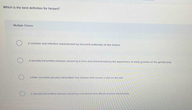 Which is the best definition for herpes?
Multiple Choice
a common viral infection characterized by recurrent outbreaks of skin lesions
a sexually transmitted disease caused by a virus and characterized by the appearance of warty growths on the genital area
a fatal, incurable sexually transmitted viral disease that causes a rash on the skin
e sexually transisitted disease coused by a bacterium that affects mucous membranes