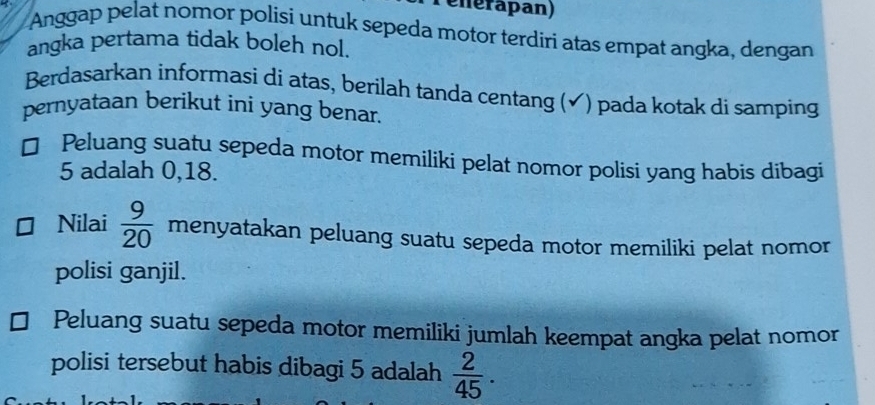 elérapan) 
Anggap pelat nomor polisi untuk sepeda motor terdiri atas empat angka, dengan 
angka pertama tidak boleh nol. 
Berdasarkan informasi di atas, berilah tanda centang (✔) pada kotak di samping 
pernyataan berikut ini yang benar. 
Peluang suatu sepeda motor memiliki pelat nomor polisi yang habis dibagi
5 adalah 0, 18. 
Nilai  9/20  menyatakan peluang suatu sepeda motor memiliki pelat nomor 
polisi ganjil. 
Peluang suatu sepeda motor memiliki jumlah keempat angka pelat nomor 
polisi tersebut habis dibagi 5 adalah  2/45 .