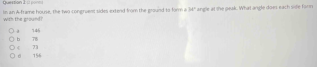 In an A-frame house, the two congruent sides extend from the ground to form a 34° angle at the peak. What angle does each side form
with the ground?
a 146
b 78
c 73
d 156