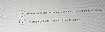 B the last words John Smith gave as advice to the settlers at Jamestown
D  the shipping of gold from the colonies to England