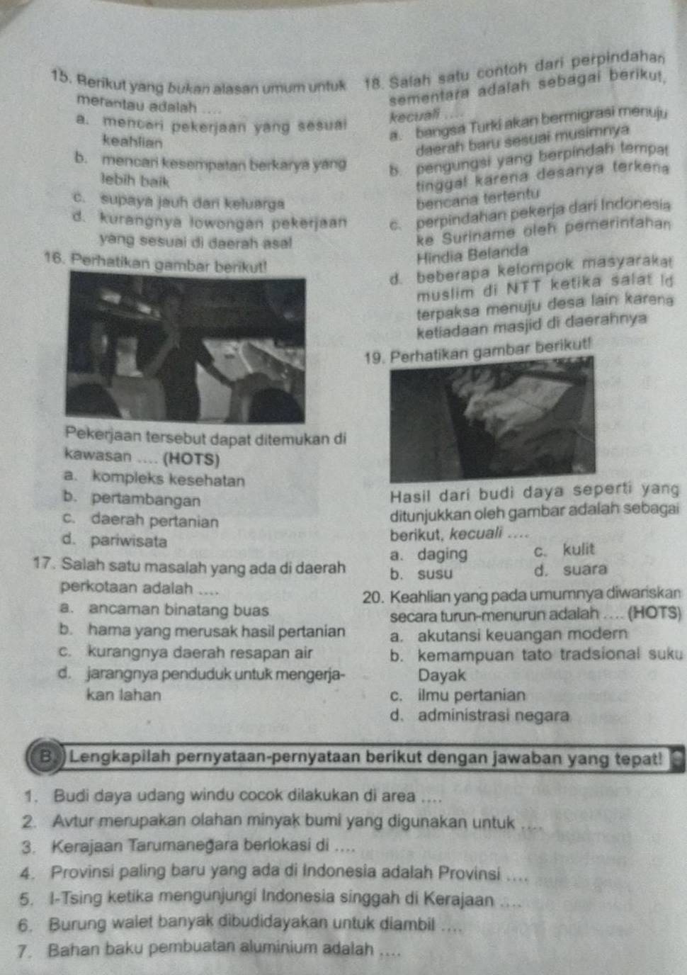 Berikut yang bukan alasan umum untuk 18. Salah satu contoh dari perpindahan
merantau adalah
sementara adalah sebagai beriku!.
a. mencari pekerjaan yang sesuai
kecuali
keahlian
a. bangsa Turki akan bermigrasi menuju
daerah baru sesuai musimnya
b. mencari kesempatan berkarya yang b. pengungsi yang berpindah tempa
lebih baik
tinggal karena desanya terkena
c. supaya jauh dari keluarga
bencana tertentu
d. kurangnya lowongan pekerjaan c. perpindahan pekerja dari Indonesia
yang sesuai di daerah asal
ke Suriname oleh pemerintahan
16. Perhatikan gambar ber
Hindia Belanda
d. beberapa kelompok masyaraka
muslim di NTT ketika salat id
terpaksa menuju desa lain karena
ketiadaan masjid di daerahnya
19. Perhatikan gambar berikut!
ekerjaan tersebut dapat ditemukan di
kawasan .... (HOTS)
a. kompleks kesehatan
b. pertambangan
Hasil dari budi daya seprti yan
ditunjukkan oleh gambar adalah sebagai
c. daerah pertanian “
d. pariwisata
berikut, kecuali
a. daging c. kulit
17. Salah satu masalah yang ada di daerah b. susu d. suara
perkotaan adalah ....
20. Keahlian yang pada umumnya diwariskan
a. ancaman binatang buas
secara turun-menurun adalah .... (HOTS)
b. hama yang merusak hasil pertanian a. akutansi keuangan modern
c. kurangnya daerah resapan air b. kemampuan tato tradsional suku
d. jarangnya penduduk untuk mengerja- Dayak
kan lahan c. ilmu pertanian
d. administrasi negara
B.) Lengkapilah pernyataan-pernyataan berikut dengan jawaban yang tepat!
1. Budi daya udang windu cocok dilakukan di area ....
2. Avtur merupakan olahan minyak bumi yang digunakan untuk . . . 
3. Kerajaan Tarumaneğara berlokasi di ....
4. Provinsi paling baru yang ada di Indonesia adalah Provinsi ....
5. I-Tsing ketika mengunjungi Indonesia singgah di Kerajaan ....
6. Burung walet banyak dibudidayakan untuk diambil ....
7. Bahan baku pembuatan aluminium adalah ....