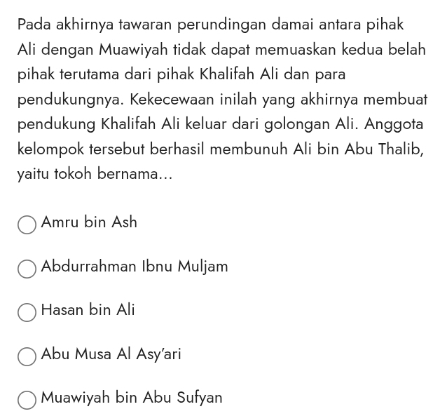 Pada akhirnya tawaran perundingan damai antara pihak
Ali dengan Muawiyah tidak dapat memuaskan kedua belah
pihak terutama dari pihak Khalifah Ali dan para
pendukungnya. Kekecewaan inilah yang akhirnya membuat
pendukung Khalifah Ali keluar dari golongan Ali. Anggota
kelompok tersebut berhasil membunuh Ali bin Abu Thalib,
yaitu tokoh bernama...
Amru bin Ash
Abdurrahman Ibnu Muljam
Hasan bin Ali
Abu Musa Al Asy’ari
Muawiyah bin Abu Sufyan