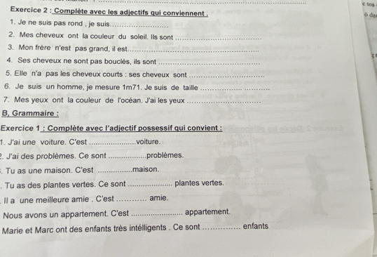 tg 
Exercice 2 : Complète avec les adjectifs qui conviennent . 
ó dạ 
1. Je ne suis pas rond , je suis_ 
2. Mes cheveux ont la couleur du soleil. Its sont_ 
3. Mon frère n'est pas grand, il est _z 
4. Ses cheveux ne sont pas bouclés, ils sont_ 
5. Elle n'a pas les cheveux courts : ses cheveux sont_ 
6. Je suis un homme, je mesure 1m71. Je suis de taille_ 
7. Mes yeux ont la couleur de l'océan. J'ai les yeux_ 
B, Grammaire : 
Exercice 1 : Complète avec l'adjectif possessif qui convient : 
1. J'ai une voiture. C'est _voiture. 
2. J'ai des problèmes. Ce sont _problèmes. 
. Tu as une maison. C'est _maison. 
. Tu as des plantes vertes. Ce sont _plantes vertes. 
. Il a une meilleure amie . C'est _amie. 
Nous avons un appartement. C'est _appartement. 
Marie et Marc ont des enfants très intélligents . Ce sont _enfants