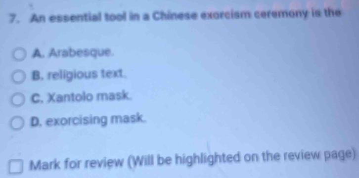 An essential tool in a Chinese exorcism ceremony is the
A. Arabesque.
B. religious text.
C. Xantolo mask.
D. exorcising mask.
Mark for review (Will be highlighted on the review page)