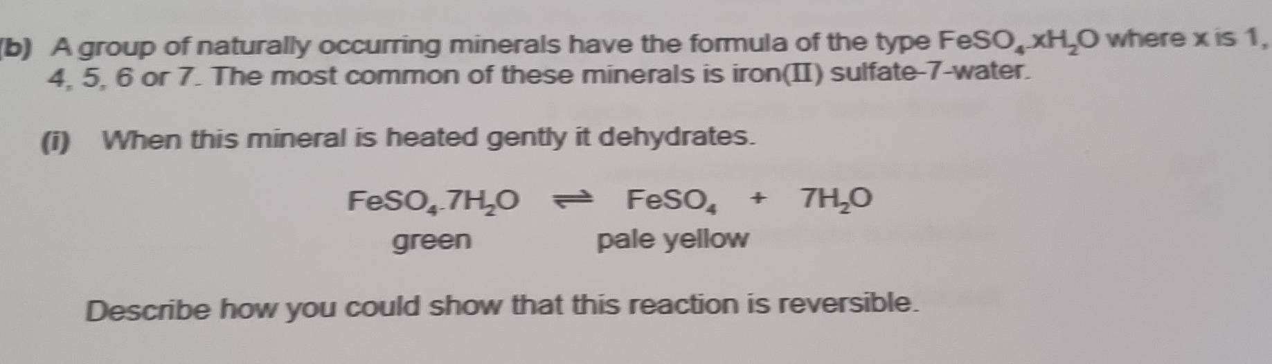 A group of naturally occurring minerals have the formula of the type FeSO_4xH_2O where x is 1,
4, 5, 6 or 7. The most common of these minerals is iron(II) sulfate- 7 -water.
(i) When this mineral is heated gently it dehydrates.
FeSO_4.7H_2Oleftharpoons FeSO_4+7H_2O
green pale yellow
Describe how you could show that this reaction is reversible.