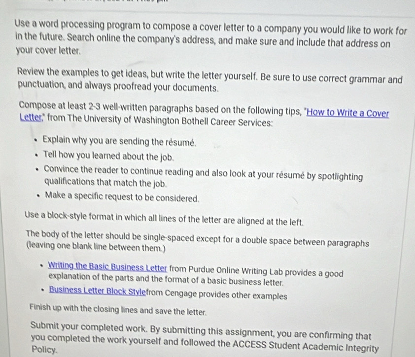 Use a word processing program to compose a cover letter to a company you would like to work for 
in the future. Search online the company's address, and make sure and include that address on 
your cover letter. 
Review the examples to get ideas, but write the letter yourself. Be sure to use correct grammar and 
punctuation, and always proofread your documents. 
Compose at least 2-3 well-written paragraphs based on the following tips, "How to Write a Cover 
Letter," from The University of Washington Bothell Career Services: 
Explain why you are sending the résumé. 
Tell how you learned about the job. 
Convince the reader to continue reading and also look at your résumé by spotlighting 
qualifications that match the job. 
Make a specific request to be considered. 
Use a block-style format in which all lines of the letter are aligned at the left. 
The body of the letter should be single-spaced except for a double space between paragraphs 
(leaving one blank line between them.) 
Writing the Basic Business Letter from Purdue Online Writing Lab provides a good 
explanation of the parts and the format of a basic business letter. 
Business Letter Block Stylefrom Cengage provides other examples 
Finish up with the closing lines and save the letter. 
Submit your completed work. By submitting this assignment, you are confirming that 
you completed the work yourself and followed the ACCESS Student Academic Integrity 
Policy.