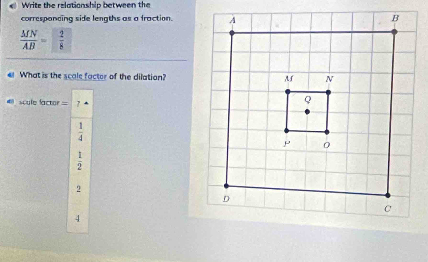 Write the relationship between the
corresponding side lengths as a fraction.
 MN/AB = 2/8 
What is the scale factor of the dilation?
scale factor = ?
 1/4 
 1/2 
2
4