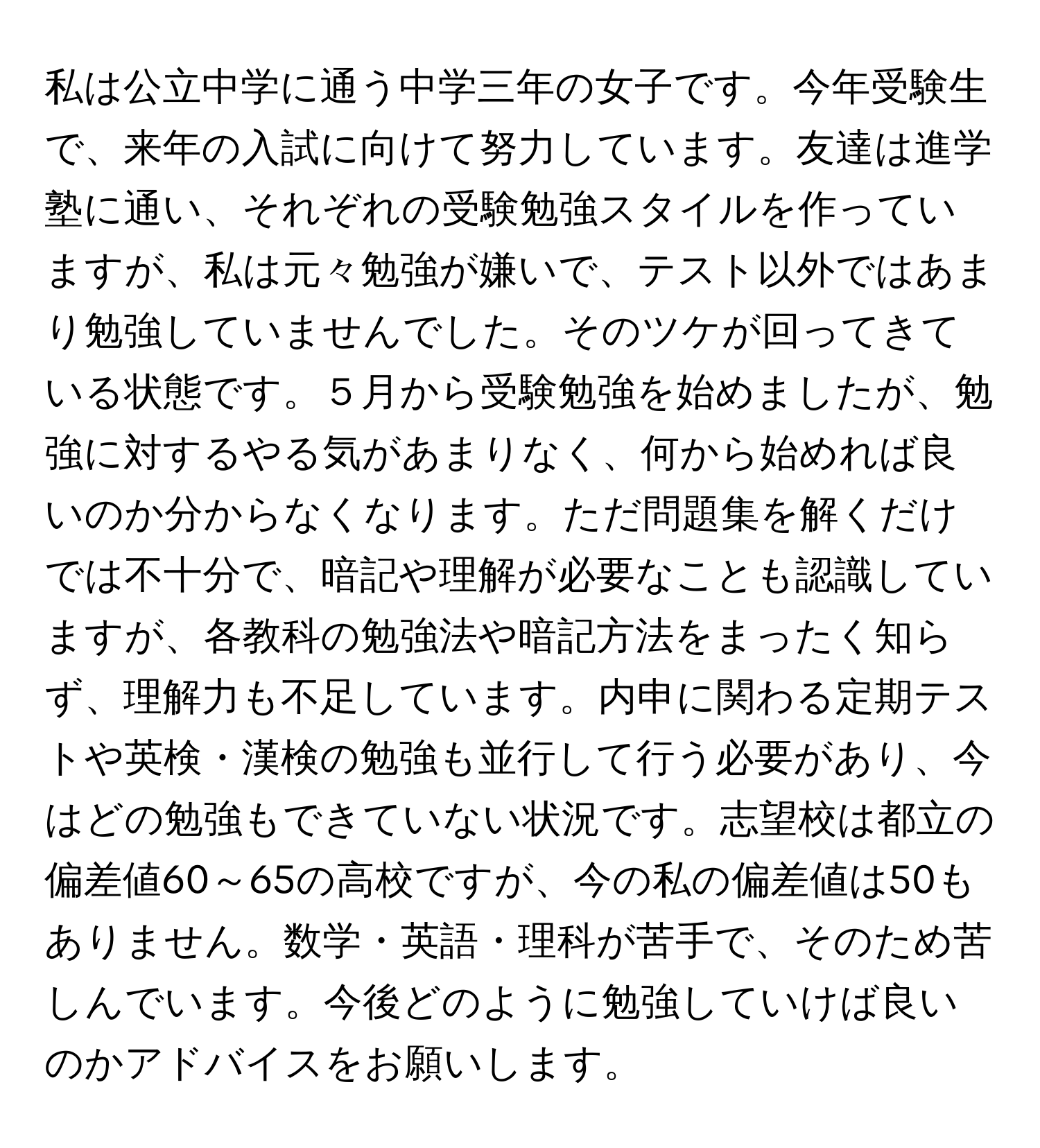 私は公立中学に通う中学三年の女子です。今年受験生で、来年の入試に向けて努力しています。友達は進学塾に通い、それぞれの受験勉強スタイルを作っていますが、私は元々勉強が嫌いで、テスト以外ではあまり勉強していませんでした。そのツケが回ってきている状態です。５月から受験勉強を始めましたが、勉強に対するやる気があまりなく、何から始めれば良いのか分からなくなります。ただ問題集を解くだけでは不十分で、暗記や理解が必要なことも認識していますが、各教科の勉強法や暗記方法をまったく知らず、理解力も不足しています。内申に関わる定期テストや英検・漢検の勉強も並行して行う必要があり、今はどの勉強もできていない状況です。志望校は都立の偏差値60～65の高校ですが、今の私の偏差値は50もありません。数学・英語・理科が苦手で、そのため苦しんでいます。今後どのように勉強していけば良いのかアドバイスをお願いします。