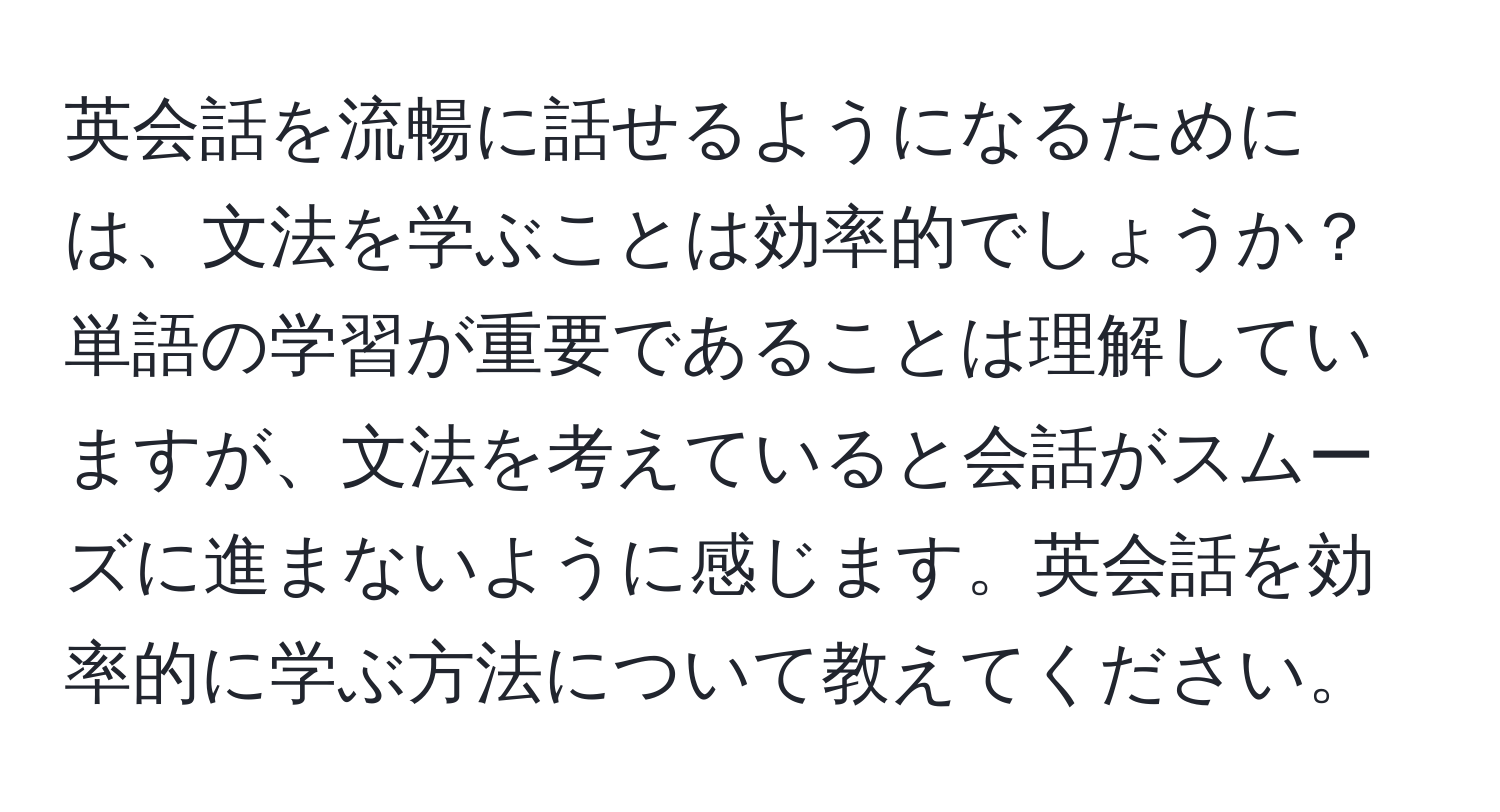 英会話を流暢に話せるようになるためには、文法を学ぶことは効率的でしょうか？単語の学習が重要であることは理解していますが、文法を考えていると会話がスムーズに進まないように感じます。英会話を効率的に学ぶ方法について教えてください。