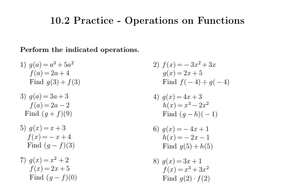 10.2 Practice - Operations on Functions 
Perform the indicated operations. 
1) g(a)=a^3+5a^2 2) f(x)=-3x^2+3x
f(a)=2a+4
g(x)=2x+5
Find g(3)+f(3) Find f(-4)/ g(-4)
3) g(a)=3a+3 4) g(x)=4x+3
f(a)=2a-2
h(x)=x^3-2x^2
Find (g+f)(9) Find (g-h)(-1)
5) g(x)=x+3 6) g(x)=-4x+1
f(x)=-x+4
h(x)=-2x-1
Find (g-f)(3) Find g(5)+h(5)
7) g(x)=x^2+2 8) g(x)=3x+1
f(x)=2x+5
f(x)=x^3+3x^2
Find (g-f)(0) Find g(2)· f(2)