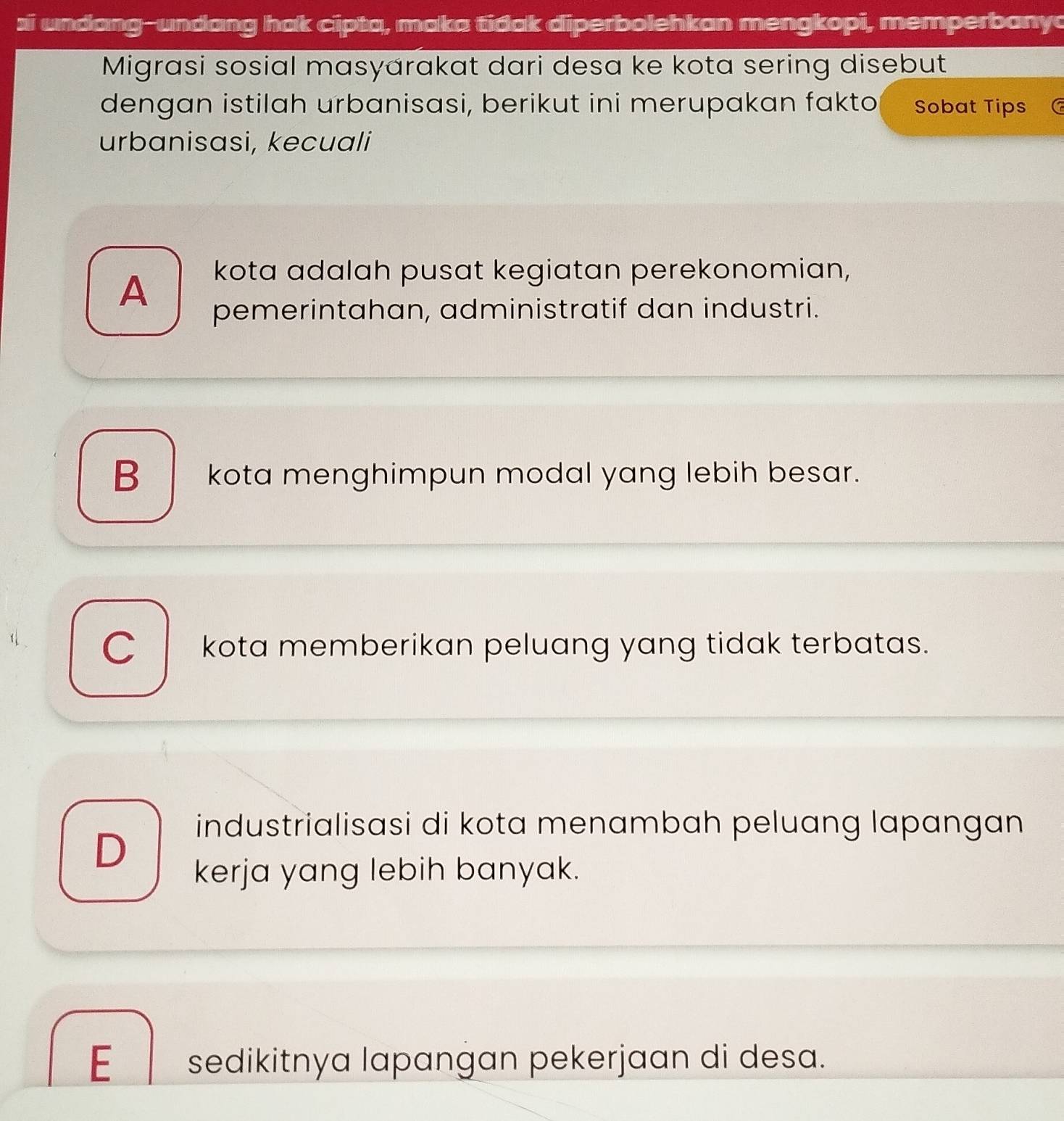 si undang-undang hak cipta, maka tidak diperbolehkan mengkopi, memperbanyo
Migrasi sosial masyarakat dari desa ke kota sering disebut
dengan istilah urbanisasi, berikut ini merupakan fakto Sobat Tips
urbanisasi, kecuali
A
kota adalah pusat kegiatan perekonomian,
pemerintahan, administratif dan industri.
B kota menghimpun modal yang lebih besar.
Ckota memberikan peluang yang tidak terbatas.
D
industrialisasi di kota menambah peluang lapangan
kerja yang lebih banyak.
E sedikitnya lapangan pekerjaan di desa.