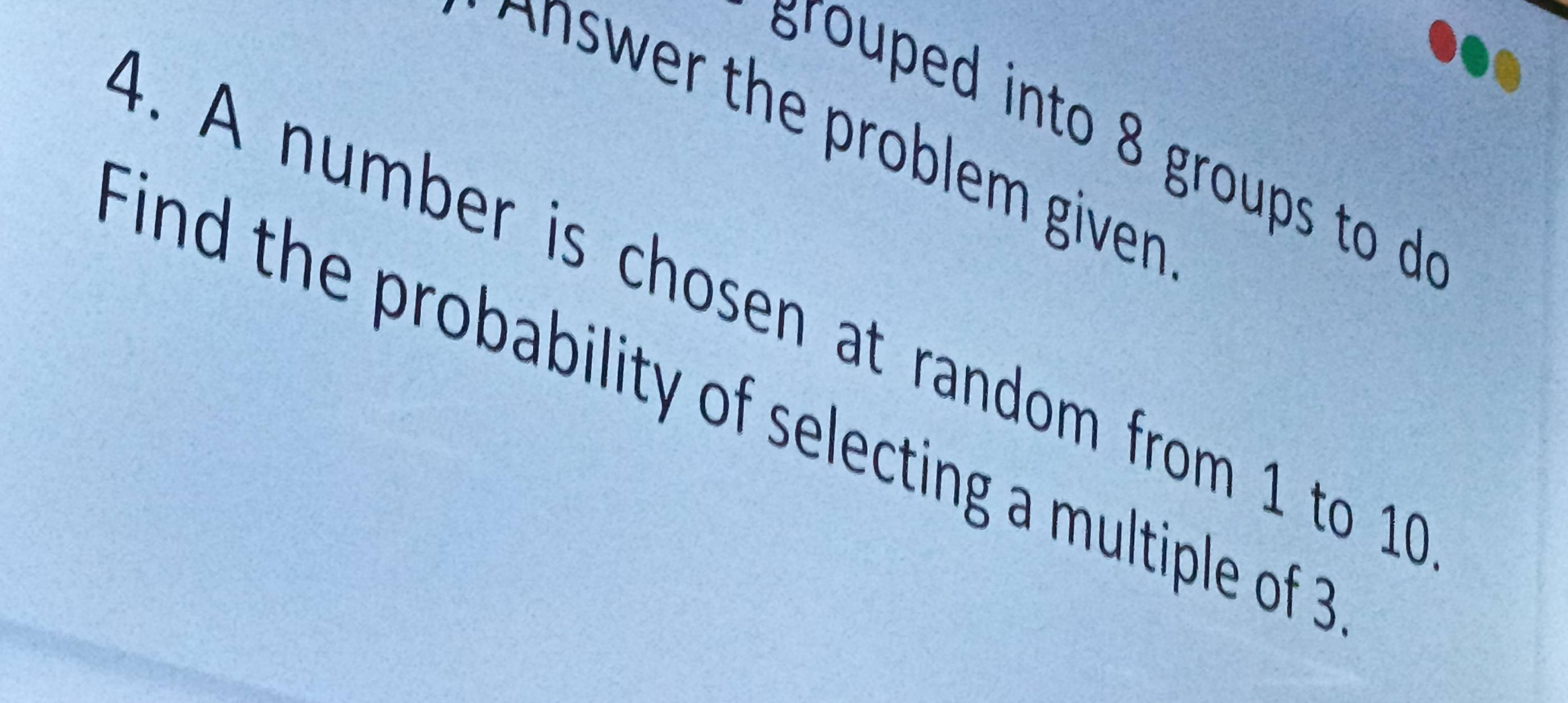 grouped into 8 groups to d 
Answer the problem given 
4 . A number is chosen at random from 1 to 1 9 
ind the probability of selecting a multiple of