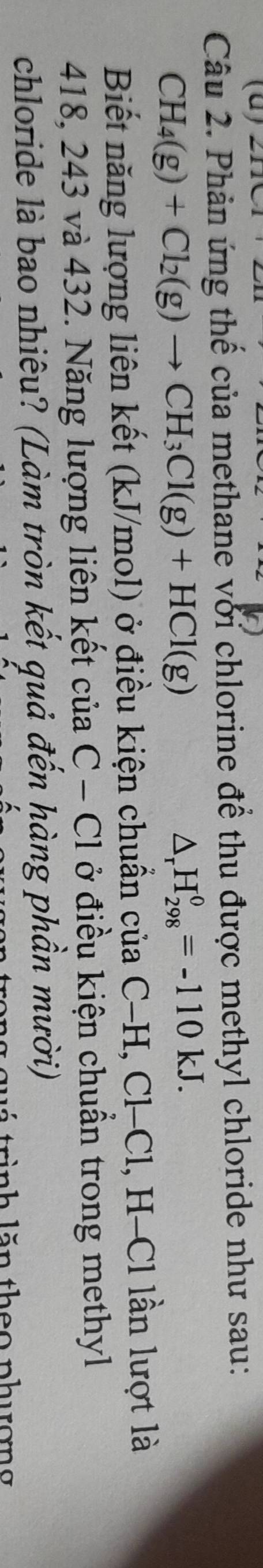 Phản ứng thể của methane với chlorine để thu được methyl chloride như sau:
CH_4(g)+Cl_2(g)to CH_3Cl(g)+HCl(g)
△ _rH_(298)^0=-110kJ. 
Biết năng lượng liên kết (kJ/mol) ở điều kiện chuẩn của ở C-H, Cl-Cl , H-Cl lần lượt là
418, 243 và 432. Năng lượng liên kết của C-C1 l ở điều kiện chuẩn trong methyl 
chloride là bao nhiêu? (Làm tròn kết quả đến hàng phần mười) 
trinh lăn theo phươn g