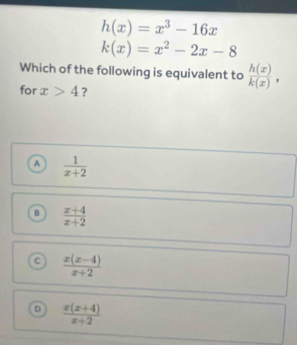 h(x)=x^3-16x
k(x)=x^2-2x-8
Which of the following is equivalent to  h(x)/k(x) , 
for x>4 ?
A  1/x+2 
B  (x+4)/x+2 
a  (x(x-4))/x+2 
D  (x(x+4))/x+2 