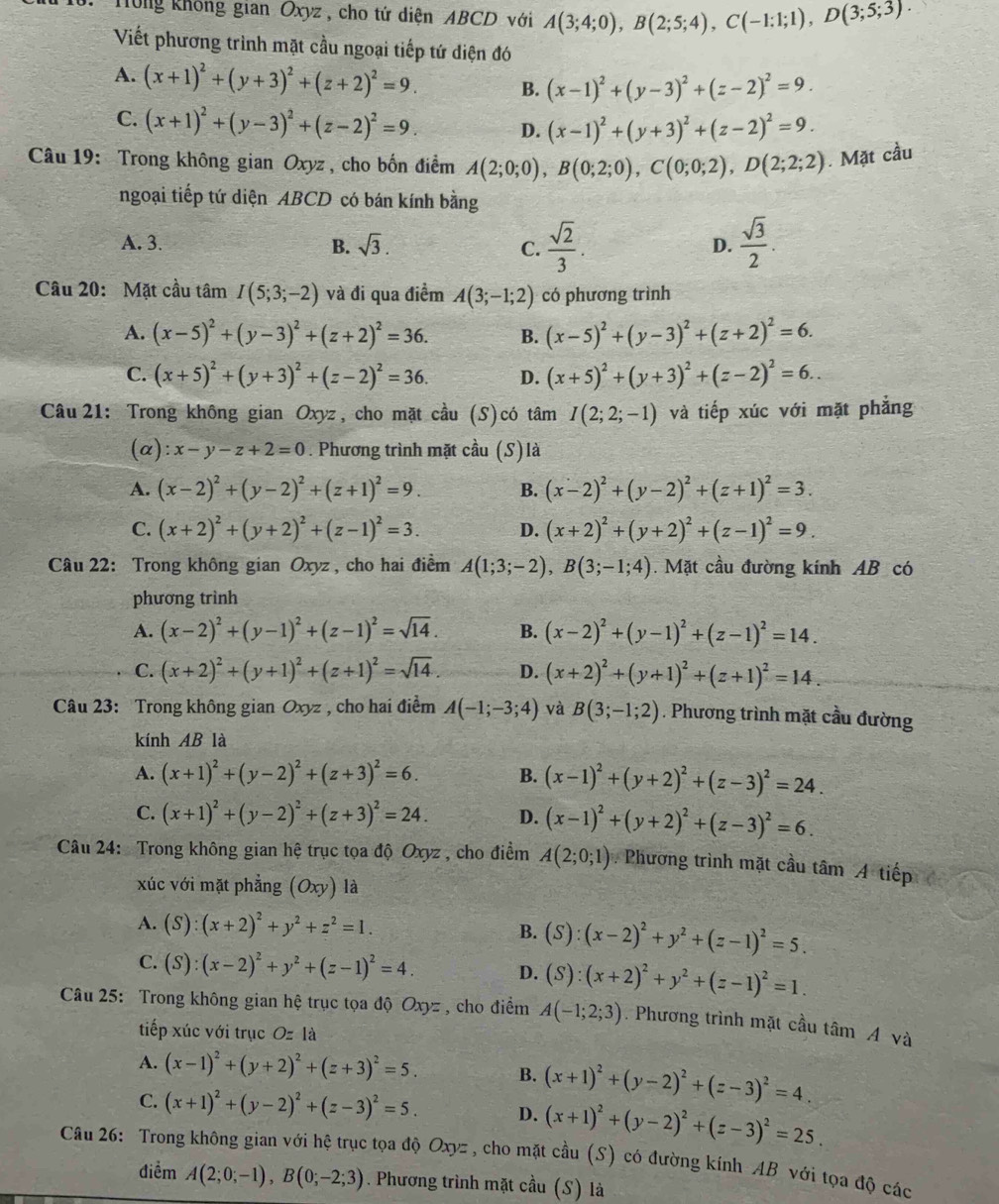 Hông không gian Oxyz , cho tứ diện ABCD với A(3;4;0),B(2;5;4),C(-1:1;1),D(3;5;3).
Viết phương trình mặt cầu ngoại tiếp tứ diện đó
A. (x+1)^2+(y+3)^2+(z+2)^2=9. B. (x-1)^2+(y-3)^2+(z-2)^2=9.
C. (x+1)^2+(y-3)^2+(z-2)^2=9. D. (x-1)^2+(y+3)^2+(z-2)^2=9.
Câu 19: Trong không gian Oxyz , cho bốn điểm A(2;0;0),B(0;2;0),C(0;0;2),D(2;2;2). Mặt cầu
ngoại tiếp tứ diện ABCD có bán kính bằng
A. 3. B. sqrt(3). C.  sqrt(2)/3 .  sqrt(3)/2 .
D.
Câu 20: Mặt cầu tâm I(5;3;-2) và đi qua điểm A(3;-1;2) có phương trình
A. (x-5)^2+(y-3)^2+(z+2)^2=36. B. (x-5)^2+(y-3)^2+(z+2)^2=6.
C. (x+5)^2+(y+3)^2+(z-2)^2=36. D. (x+5)^2+(y+3)^2+(z-2)^2=6..
Câu  21: Trong không gian Oxyz, cho mặt cầu (S)có tâm I(2;2;-1) và tiếp xúc với mặt phẳng
(α) :x-y-z+2=0. Phương trình mặt cầu (S) là
A. (x-2)^2+(y-2)^2+(z+1)^2=9. B. (x-2)^2+(y-2)^2+(z+1)^2=3.
C. (x+2)^2+(y+2)^2+(z-1)^2=3. D. (x+2)^2+(y+2)^2+(z-1)^2=9.
Câu 22: Trong không gian Oxyz , cho hai điểm A(1;3;-2),B(3;-1;4). Mặt cầu đường kính AB có
phương trình
A. (x-2)^2+(y-1)^2+(z-1)^2=sqrt(14). B. (x-2)^2+(y-1)^2+(z-1)^2=14.
C. (x+2)^2+(y+1)^2+(z+1)^2=sqrt(14). D. (x+2)^2+(y+1)^2+(z+1)^2=14.
Câu 23: Trong không gian Oxyz , cho hai điểm A(-1;-3;4) và B(3;-1;2). Phương trình mặt cầu đường
kính AB là
A. (x+1)^2+(y-2)^2+(z+3)^2=6. B. (x-1)^2+(y+2)^2+(z-3)^2=24.
C. (x+1)^2+(y-2)^2+(z+3)^2=24. D. (x-1)^2+(y+2)^2+(z-3)^2=6.
Câu 24: Trong không gian hệ trục tọa độ Oxyz , cho điểm A(2;0;1) Phương trình mặt cầu tâm A tiếp
xúc với mặt phẳng (Oxy) là
A. (S):(x+2)^2+y^2+z^2=1. B. (S):(x-2)^2+y^2+(z-1)^2=5.
C. (S):(x-2)^2+y^2+(z-1)^2=4. D. (S):(x+2)^2+y^2+(z-1)^2=1.
Câu 25: Trong không gian hệ trục tọa độ Oxyz, cho điểm A(-1;2;3) Phương trình mặt cầu tâm Á và
tiếp xúc với trục Oz là
A. (x-1)^2+(y+2)^2+(z+3)^2=5. B. (x+1)^2+(y-2)^2+(z-3)^2=4.
C. (x+1)^2+(y-2)^2+(z-3)^2=5. D. (x+1)^2+(y-2)^2+(z-3)^2=25.
Câu 26: Trong không gian với hệ trục tọa độ Oxyz, cho mặt cầu (S) có đường kính AB với tọa độ các
điểm A(2;0;-1),B(0;-2;3). Phương trình mặt cầu (S) là