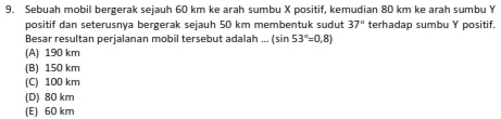 Sebuah mobil bergerak sejauh 60 km ke arah sumbu X positif, kemudian 80 km ke arah sumbu Y
positif dan seterusnya bergerak sejauh 50 km membentuk sudut 37° terhadap sumbu Y positif.
Besar resultan perjalanan mobil tersebut adalah...(sin 53°=0,8)
(A) 190 km
(B) 150 km
(C) 100 km
(D) 80 km
(E) 60 km