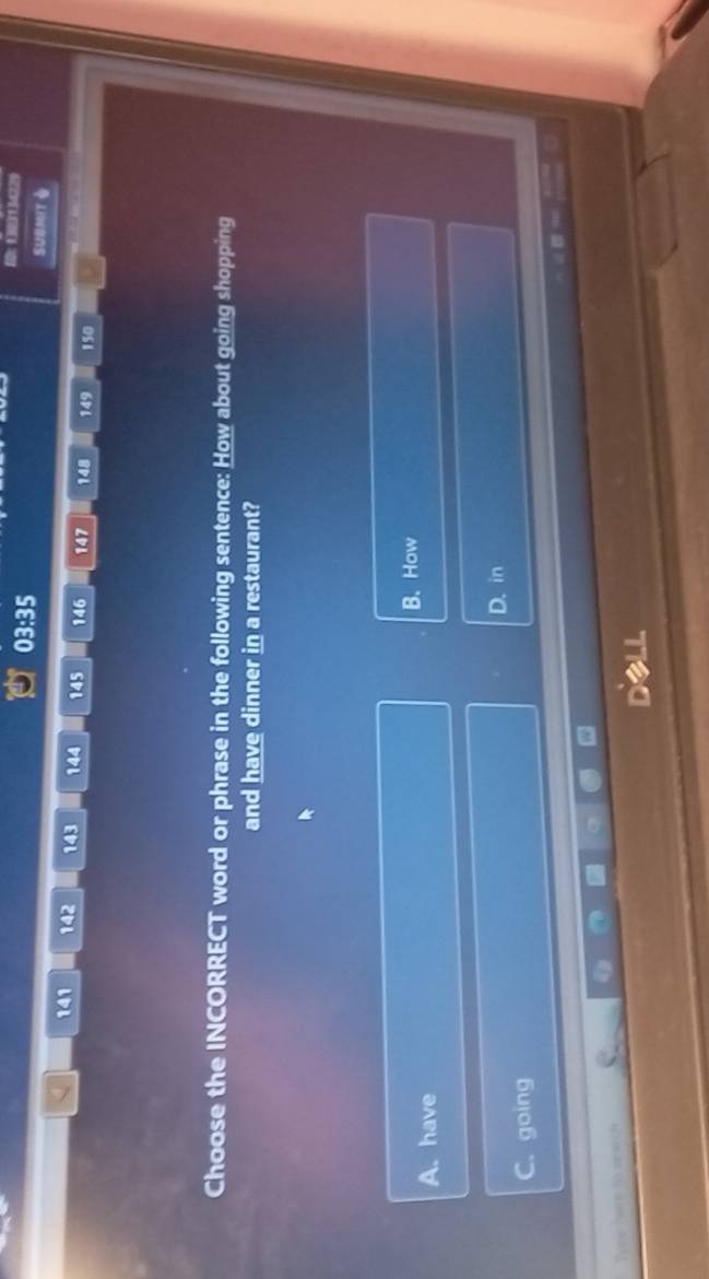 03:35 
10： 1303134229
SUBMIT
141 142 143 144 145 146 147 148 149 150
Choose the INCORRECT word or phrase in the following sentence: How about going shopping
and have dinner in a restaurant?
B. How
A. have
D. in
C. going
DLL