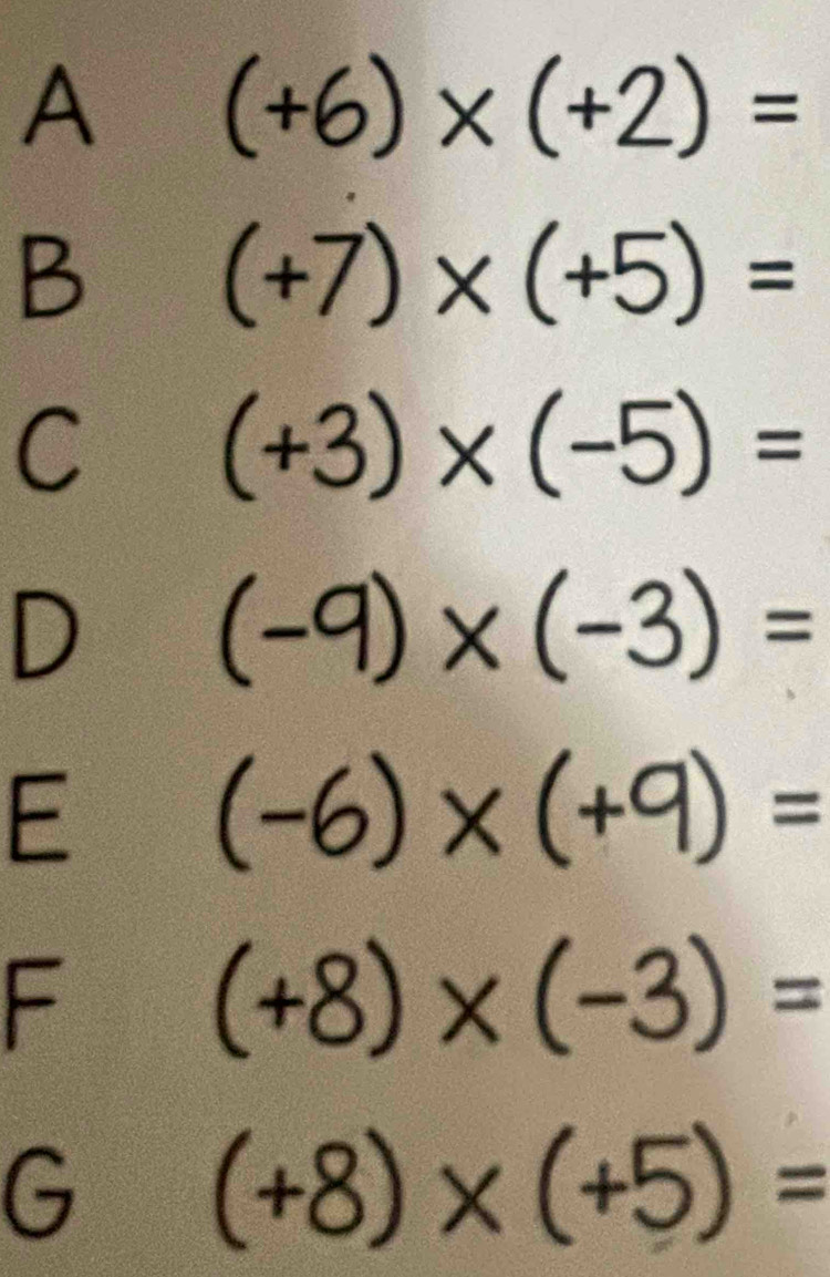 A (+6)* (+2)=
B (+7)* (+5)=
C (+3)* (-5)=
D
(-9)* (-3)=
E
(-6)* (+9)=
F
(+8)* (-3)=
G (+8)* (+5)=