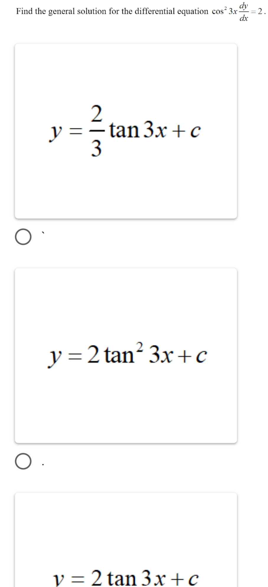 Find the general solution for the differential equation cos^23x dy/dx =2.
y= 2/3 tan 3x+c
y=2tan^23x+c
v=2tan 3x+c