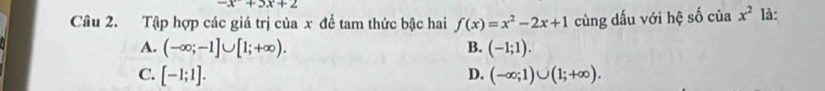 x+3x+2
Câu 2. Tập hợp các giá trị của x để tam thức bậc hai f(x)=x^2-2x+1 cùng dấu với hệ số của x^2 là:
A. (-∈fty ;-1]∪ [1;+∈fty ). B. (-1;1).
C. [-1;1]. D. (-∈fty ;1)∪ (1;+∈fty ).
