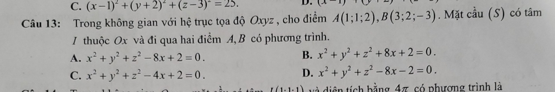 C. (x-1)^2+(y+2)^2+(z-3)^2=25. 
D. (x-1)+(
Câu 13: Trong không gian với hệ trục tọa độ Oxyz , cho điểm A(1;1;2), B(3;2;-3). Mặt cầu (S) có tâm
I thuộc Ox và đi qua hai điểm A, B có phương trình.
A. x^2+y^2+z^2-8x+2=0.
B. x^2+y^2+z^2+8x+2=0.
C. x^2+y^2+z^2-4x+2=0. D. x^2+y^2+z^2-8x-2=0. 
(1.1.1) và diện tích bằng 47, có phượng trình là