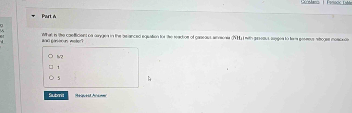 Constants | Periodic Table
Part A
5S
er What is the coefficient on oxygen in the balanced equation for the reaction of gaseous ammonia (? H_3 ) with gaseous oxygen to form gaseous nitrogen monoxide
it and gaseous water?
5/2
1
5
Submit Request Answer