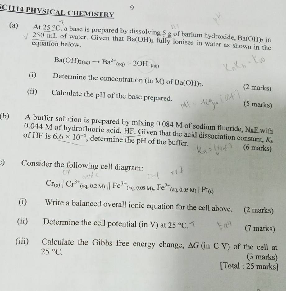 SC1114 PHYSICAL CHEMISTRY 
(a) At 25°C , a base is prepared by dissolving 5 g of barium hydroxide, Ba(OH)_2 in
250 mL of water. Given that Ba(OH)_2 fully ionises in water as shown in the 
equation below.
Ba(OH)_2(aq)to Ba^(2+)_(aq)+2OH^-_(aq)
(i) Determine the concentration (in M) of Ba(OH)_2. (2 marks) 
(ii) Calculate the pH of the base prepared. (5 marks) 
(b) A buffer solution is prepared by mixing 0.084 M of sodium fluoride, NaF with
0.044 M of hydrofluoric acid, HF. Given that the acid dissociation constant, K_a
of HF is 6.6* 10^(-4) , determine the pH of the buffer. (6 marks) 
c) Consider the following cell diagram:
Cr_(s)|Cr^(3+)(aq,0.2M)||Fe^(3+)(aq,0.05M), Fe^(2+)(aq,0.05M)|Pt_(s)
(i) Write a balanced overall ionic equation for the cell above. (2 marks) 
(ii) Determine the cell potential (in V) at 25°C. (7 marks) 
(iii) Calculate the Gibbs free energy change, △ G(inC· V) of the cell at
25°C. (3 marks) 
[Total : 25 marks]