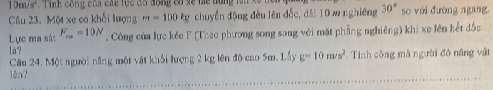 10m/s^2 , Tỉnh công của các lực đô động cơ xề thể tụng lên xe 
Câu 23. Một xe có khối lượng m=100kg chuyển động đều lên dốc, dài 10 m nghiêng 30° so với đường ngang. 
Lực ma sát F_m, =10N. Công của lực kéo F (Theo phương song song với mặt phầng nghiêng) khi xe lên hết đốc 
là? 
Câu 24. Một người nâng một vật khối lượng 2 kg lên độ cao 5m. Lấy g=10m/s^2. Tính công mà người đó nâng vật 
1ên?
