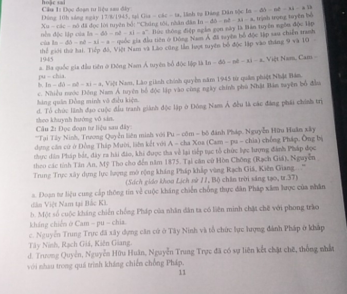 hoặc sai
Câu 1: Đọc đoạn tư liệu sau đây:
Dứng 10h sáng ngày 17/8/1945, tại G a-cic-ta , lãnh tụ Đảng Dân tộc In - -ddelta -ndelta -xi-a1lambda
SU = các - nô đã đọc lời tuyên bố: ''Chúng tôi, nhân đân ln -dθ -n^2-xi-a trịnh trọng tuyên bố
nền độc lập của In-d-nd-x-xi-a *   Bức thông điệp ngắn gọn này là Bàn tuyên ngôn độc lập
của ln -ddelta -npartial -xi-a- quốc gia đầu tiên ở Đông Nam Á đã tuyên bố độc lập sau chiến tranh
thế giới thứ hai. Tiếp đỏ, Việt Nam và Lào cũng lần lượt tuyên bố độc lập vào tháng 9 và 10 -
1945
a. Ba quốc gia đầu tiên ở Đông Nam Á tuyên bố dphi =15plhIn-ddelta -nell -xi-a Việt Nam, Cam 
pu - chia.
b. ln -dpartial -n^3-xi-a , Việt Nam, Lào giành chính quyền năm 1945 từ quân phiệt Nhật Bản.
c. Nhiều nước Đông Nam Á tuyên bố độc lập vào cùng ngày chính phủ Nhật Bản tuyên bố đầu
hàng quân Đồng minh vô điều kiện.
d. Tổ chức lãnh đạo cuộc đầu tranh giành độc lập ở Đông Nam Á đều là các đảng phái chính trị
theo khuynh hướng vô sản.
Cu 2: Đọc đoạn tư liệu sau đây:
*Tại Tây Ninh, Trương Quyền liên minh với Pu - côm - bộ đánh Pháp, Nguyễn Hữu Huân xây
dựng căn cứ ở Đồng Tháp Mười, liên kết với A - cha Xoa (Cam - pu - chia) chống Pháp. Ông bị
thực dân Pháp bắt, đảy ra hải đảo, khi được tha về lại tiếp tục tổ chức lực lượng đánh Pháp đọc
theo các tỉnh Tân An, Mỹ Tho cho đến năm 1875. Tại căn cử Hòn Chông (Rạch Giá), Nguyễn
Trung Trực xây dựng lực lượng mở rộng kháng Pháp khắp vùng Rạch Giá, Kiên Giang...''
(Sách giáo khoa Lịch sử 11, Bộ chân trời sáng tạo, tr.37)
a. Đoạn tư liệu cung cấp thông tin về cuộc kháng chiến chống thực dân Pháp xâm lược của nhân
dân Việt Nam tại Bắc Kì.
b. Một số cuộc kháng chiến chống Pháp của nhân dân ta có liên minh chặt chẽ với phong trào
kháng chiến ở Cam - pu - chia.
c. Nguyễn Trung Trực đã xây dựng căn cứ ở Tây Ninh và tổ chức lực lượng đánh Pháp ở khập
Tây Ninh, Rạch Giá, Kiên Giang.
d. Trương Quyền, Nguyễn Hữu Huân, Nguyễn Trung Trực đã có sự liên kết chặt chẽ, thống nhất
với nhau trong quá trình kháng chiến chống Pháp.
11