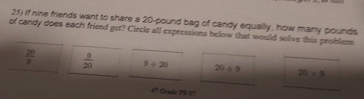 If nine friends want to share a 20-pound bag of candy equally, how many pounds
of candy does each friend get? Circle all expressions below that would solve this problem 
_
 20/9 
_ 
_
 9/20 
_ 
_
9/ 20
_
20/ 9
_
20* 9
θ° Grade PS 07 
_