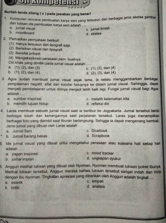 Cr Rompetens
Berilah tanda silang ( x ) pada jawaban yang benar!
1. Kumpulan rencana pembuatan karya seni yang tersusun dari berbagai jenis sketsa gamba
dan tulisan ide pembuatan karya seni adalah ....
a. jurnal visual
c. jurnal ilmiah
b. moodboard
d. sketsa
2. Perhatikan pernyataan berikut!
(1) Hanya tersusun dari tipografi saja.
(2) Berisikan visual dan tipografi.
(3) Bersifat pribadi.
(4) Mengeksplorasi perasaan pem- buatnya.
Ciri khas yang dimiliki pada jurnal visual adalah ....
a. (1), (2), dan (3) c. (1), (3), dan (4)
b. (1), (2), dan (4) d. (2), (3), dan (4)
3. Agus sudah membuat jurnal visual sejak lama. la selalu menggambarkan berbagai
pengalaman negatif, sifat dan kondisi hidupnya ke dalam jurnal visual. Sehingga, dapat
menjadi pembelajaran untuk dirinya menjadi lebih baik lagi. Fungsi jurnal visual bagi Agus
adalah ....
a. sumber inspirasi c. melatih kelemahan kita
b. memilih tujuan hidup d. refleksi diri
4. Laras membuat sebuah jurnal visual saat ia berlibur ke Jogyakarta. Jurnal tersebut berisi
berbagai kisah dan kenangannya saat perjalanan tersebut. Laras juga menampilkan
berbagai foto yang diambil saat liburan berlangsung. Sehigga ia dapat mengenang kembali.
Jenis jurnal yang dibuat oleh Laras adalah ....
a、 Jurnal Seni c. Gluebook
b. Jurnal barang bekas d. Scrapbook
5. Ide jurnal visual yang dibuat untul mengetahui perasaan atau suasana hati setiap hari
adalah ...
a. papan inspirasi c. mood tracker
b. jurnal impian d. ungkapan syukur
6. Anggun melihat lukisan yang dibuat oleh Nyoman. Nyoman membuat lukisan potret Ibunya
Melihat lukisan tersebut, Anggun merasa bahwa lukisan tersebut sangat indah dan mirip
dengan ibu Nyoman. Tingkatan apresiasi yang diberikan oleh Anggun adalah tingkat ....
a. estetik c. empati
b. kritik d. analisis