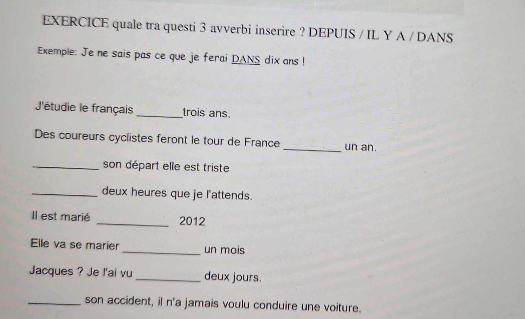 EXERCICE quale tra questi 3 avverbi inserire ? DEPUIS / IL Y A / DANS 
Exemple: Je ne sais pas ce que je ferai DANS dix ans ! 
'étudie le français _trois' ans. 
Des coureurs cyclistes feront le tour de France 
_un an. 
_son départ elle est triste 
_deux heures que je l'attends. 
Il est marié _2012 
Elle va se marier _un mois 
Jacques ? Je l'ai vu _deux jours. 
_son accident, il n'a jamais voulu conduire une voiture.