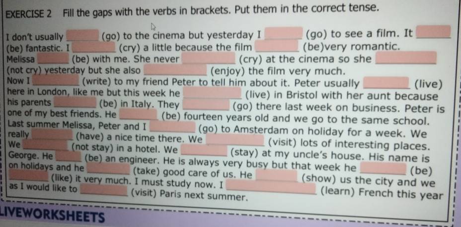 Fill the gaps with the verbs in brackets. Put them in the correct tense. 
I don't usually _(go) to the cinema but yesterday I _(go) to see a film. It_ 
(be) fantastic. I_ (cry) a little because the film _(be)very romantic. 
Melissa _(be) with me. She never _(cry) at the cinema so she_ 
(not cry) yesterday but she also _(enjoy) the film very much. 
Now I_ (write) to my friend Peter to tell him about it. Peter usually _(live) 
here in London, like me but this week he _(live) in Bristol with her aunt because 
his parents _(be) in Italy. They _(go) there last week on business. Peter is 
one of my best friends. He _(be) fourteen years old and we go to the same school. 
Last summer Melissa, Peter and I _(go) to Amsterdam on holiday for a week. We 
really_ (have) a nice time there. We (visit) lots of interesting places. 
We_ _(not stay) in a hotel. We __(stay) at my uncle's house. His name is 
George. He (be) an engineer. He is always very busy but that week he 
(be) 
on holidays and he _(take) good care of us. He _(show) us the city and we 
(like) it very much. I must study now. I (learn) French this year 
as I would like to _(visit) Paris next summer. 
LIVEWORKSHEETS