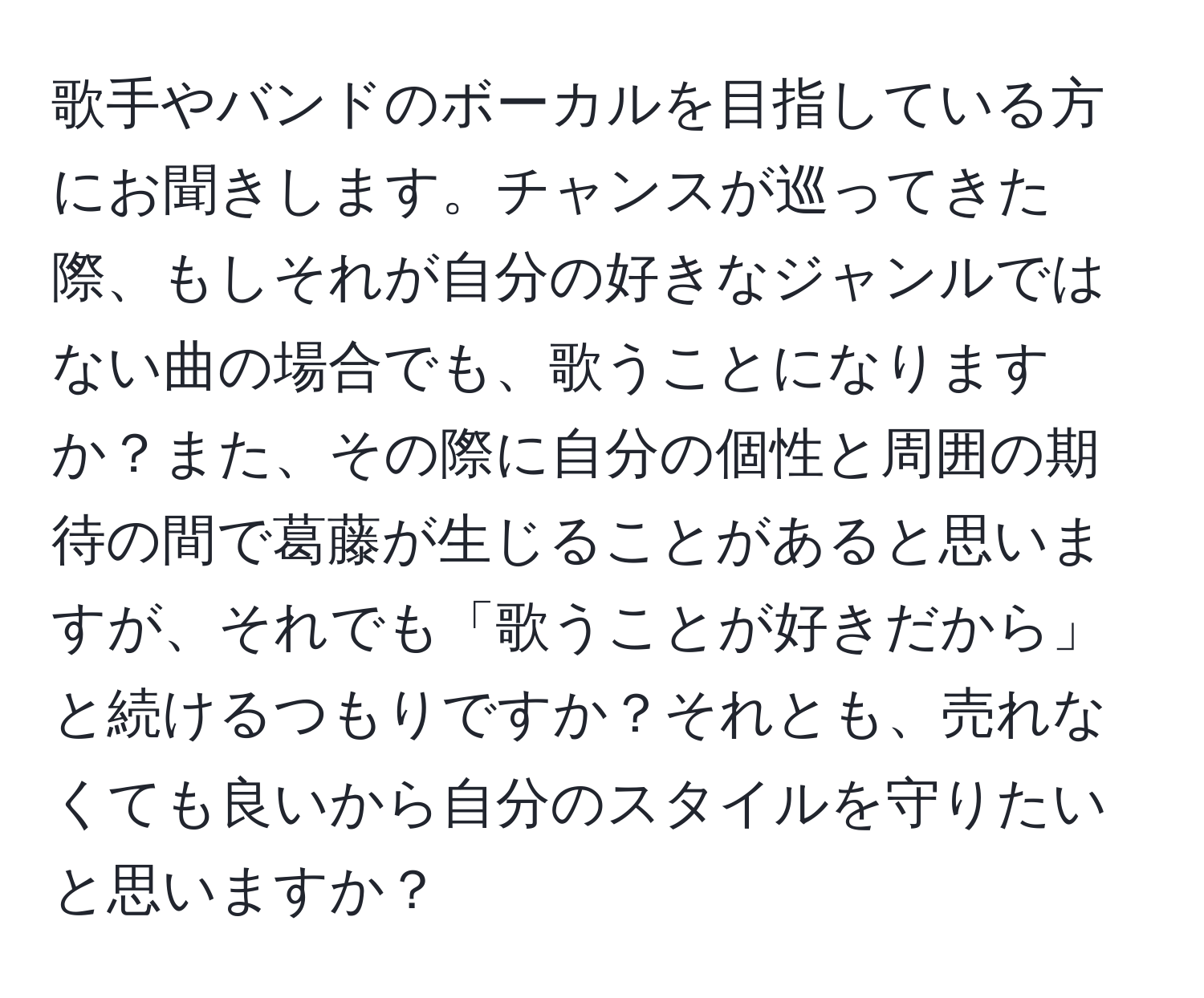 歌手やバンドのボーカルを目指している方にお聞きします。チャンスが巡ってきた際、もしそれが自分の好きなジャンルではない曲の場合でも、歌うことになりますか？また、その際に自分の個性と周囲の期待の間で葛藤が生じることがあると思いますが、それでも「歌うことが好きだから」と続けるつもりですか？それとも、売れなくても良いから自分のスタイルを守りたいと思いますか？