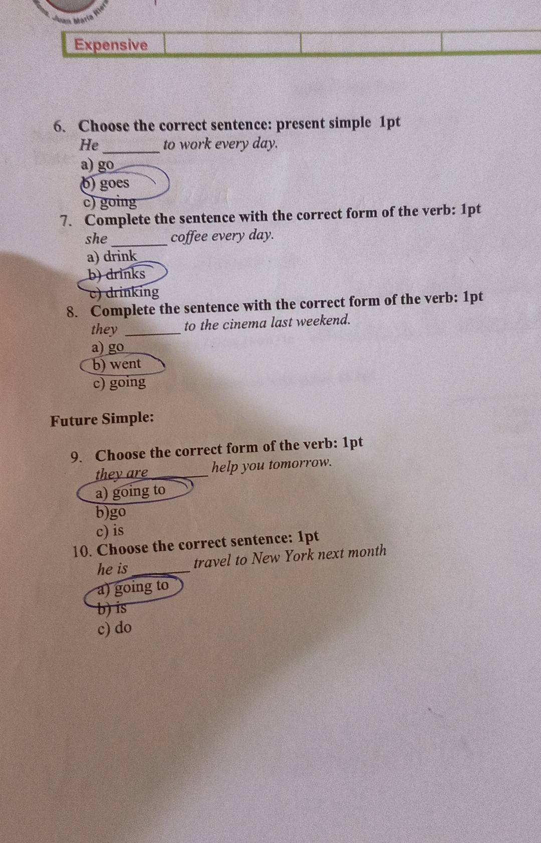 Expensive
6. Choose the correct sentence: present simple 1pt
He_ to work every day.
a) go
() goes
c) going
7. Complete the sentence with the correct form of the verb: 1pt
she _coffee every day.
a) drink
b) drinks
c) drinking
8. Complete the sentence with the correct form of the verb: 1pt
they _to the cinema last weekend.
a) go
b) went
c) going
Future Simple:
9. Choose the correct form of the verb: 1pt
they are _help you tomorrow.
a) going to
b)go
c) is
10. Choose the correct sentence: 1pt
he is_ travel to New York next month
a) going to
b) is
c) do