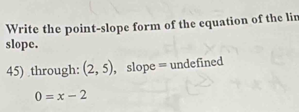 Write the point-slope form of the equation of the lin 
slope. 
45) through: (2,5) , slope = undefined
0=x-2