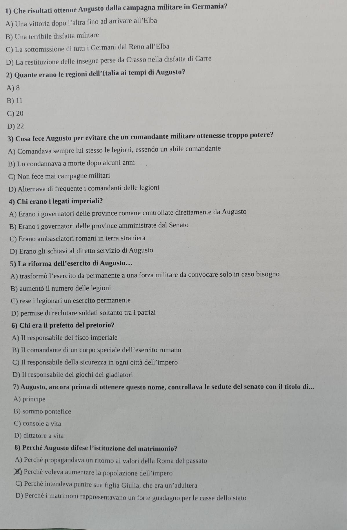 Che risultati ottenne Augusto dalla campagna militare in Germania?
A) Una vittoria dopo l’altra fino ad arrivare all’Elba
B) Una terribile disfatta militare
C) La sottomissione di tutti i Germani dal Reno all’Elba
D) La restituzione delle insegne perse da Crasso nella disfatta di Carre
2) Quante erano le regioni dell’Italia ai tempi di Augusto?
A) 8
B) 11
C) 20
D) 22
3) Cosa fece Augusto per evitare che un comandante militare ottenesse troppo potere?
A) Comandava sempre lui stesso le legioni, essendo un abile comandante
B) Lo condannava a morte dopo alcuni anni
C) Non fece mai campagne militari
D) Alternava di frequente i comandanti delle legioni
4) Chi erano i legati imperiali?
A) Erano i governatori delle province romane controllate direttamente da Augusto
B) Erano i governatori delle province amministrate dal Senato
C) Erano ambasciatori romani in terra straniera
D) Erano gli schiavi al diretto servizio di Augusto
5) La riforma dell’esercito di Augusto…
A) trasformò l’esercito da permanente a una forza militare da convocare solo in caso bisogno
B) aumentò il numero delle legioni
C) rese i legionari un esercito permanente
D) permise di reclutare soldati soltanto tra i patrizi
6) Chi era il prefetto del pretorio?
A) Il responsabile del fisco imperiale
B) Il comandante di un corpo speciale dell’esercito romano
C) Il responsabile della sicurezza in ogni città dell’impero
D) Il responsabile dei giochi dei gladiatori
7) Augusto, ancora prima di ottenere questo nome, controllava le sedute del senato con il titolo di...
A) principe
B) sommo pontefice
C) console a vita
D) dittatore a vita
8) Perché Augusto difese l’istituzione del matrimonio?
A) Perché propagandava un ritorno ai valori della Roma del passato
3 Perché voleva aumentare la popolazione dell'impero
C) Perché intendeva punire sua figlia Giulia, che era un’adultera
D) Perché i matrimoni rappresentavano un forte guadagno per le casse dello stato