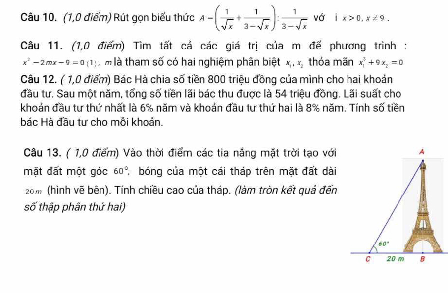 (1,0 điểm) Rút gọn biểu thức A=( 1/sqrt(x) + 1/3-sqrt(x) ): 1/3-sqrt(x)  vớ ix>0,x!= 9.
Câu 11. (1,0 điểm) Tìm tất cả các giá trị của m đế phương trình :
x^2-2mx-9=0(1) T  m là tham số có hai nghiệm phân biệt x_1,x_2 thỏa mãn x_1^(3+9x_2)=0
Câu 12. ( 1,0 điểm) Bác Hà chia số tiền 800 triệu đồng của mình cho hai khoán
đầu tư. Sau một năm, tổng số tiền lãi bác thu được là 54 triệu đồng. Lãi suất cho
khoản đầu tư thứ nhất là 6% năm và khoản đầu tư thứ hai là 8% năm. Tính số tiền
bác Hà đầu tư cho mỗi khoản.
Câu 13. ( 1,0 điểm) Vào thời điểm các tia nắng mặt trời tạo với
mặt đất một góc 60° A bóng của một cái tháp trên mặt đất dài
20m (hình vẽ bên). Tính chiều cao của tháp. (làm tròn kết quả đến
số thập phân thứ hai)