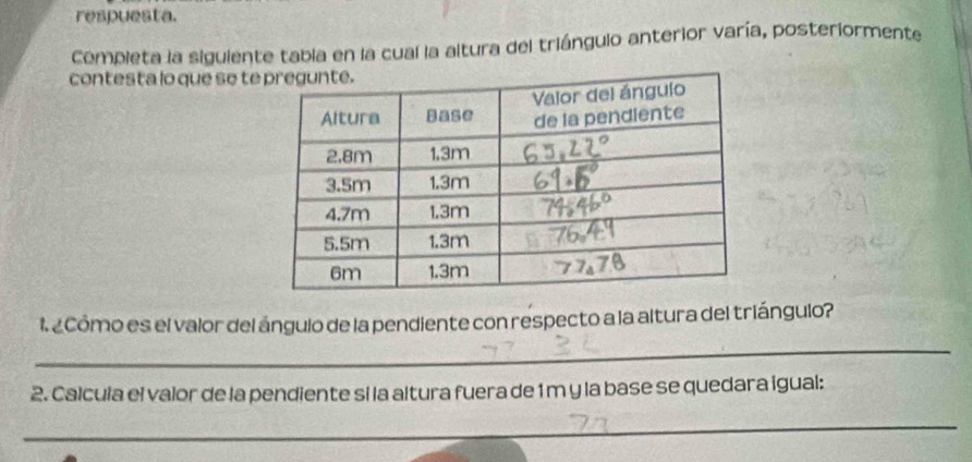 respuesta. 
Completa la siguiente tabia en la cual la altura del triángulo anterior varía, posteriormente 
contesta lo que se te 
l ¿ Cómo es el valor del ángulo de la pendiente con respecto a la altura del triángulo? 
_ 
2. Calcula el valor de la pendiente si la altura fuera de 1m y la base se quedara igual: 
_