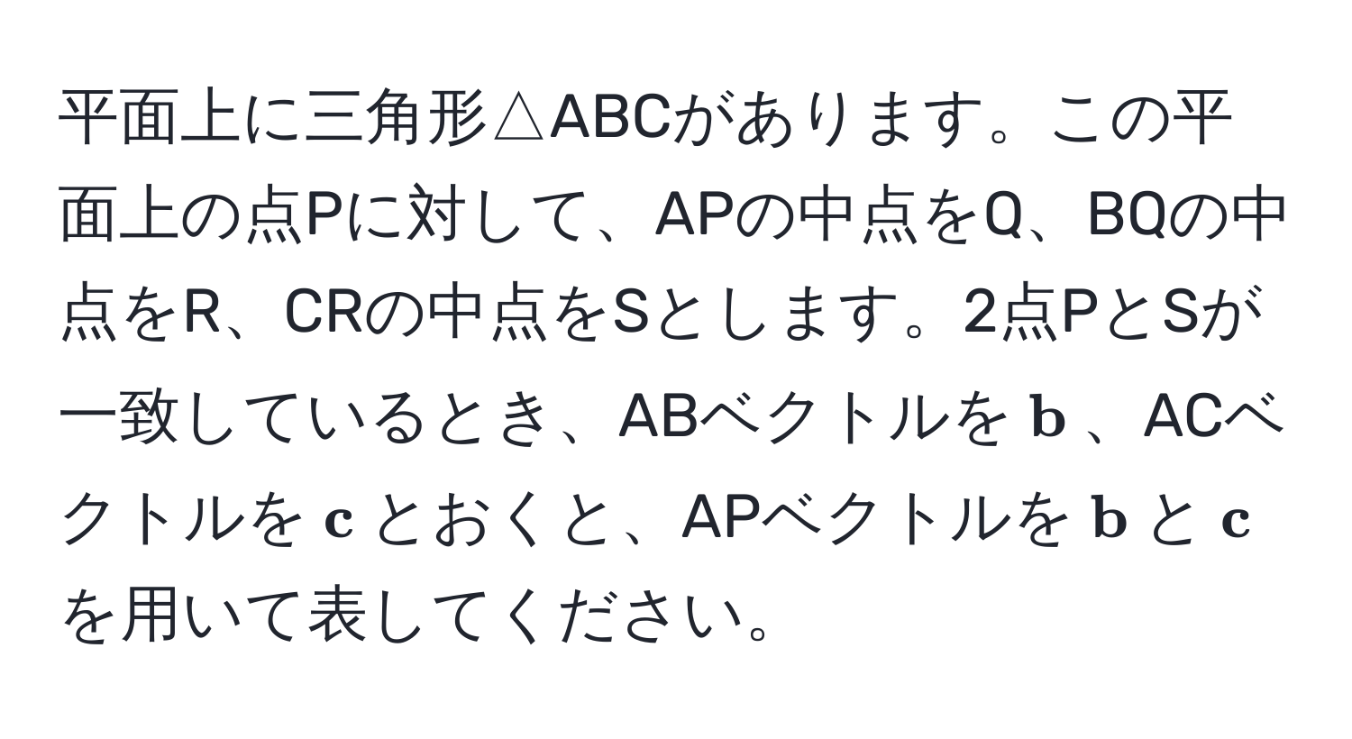 平面上に三角形△ABCがあります。この平面上の点Pに対して、APの中点をQ、BQの中点をR、CRの中点をSとします。2点PとSが一致しているとき、ABベクトルを$ b$、ACベクトルを$ c$とおくと、APベクトルを$ b$と$ c$を用いて表してください。