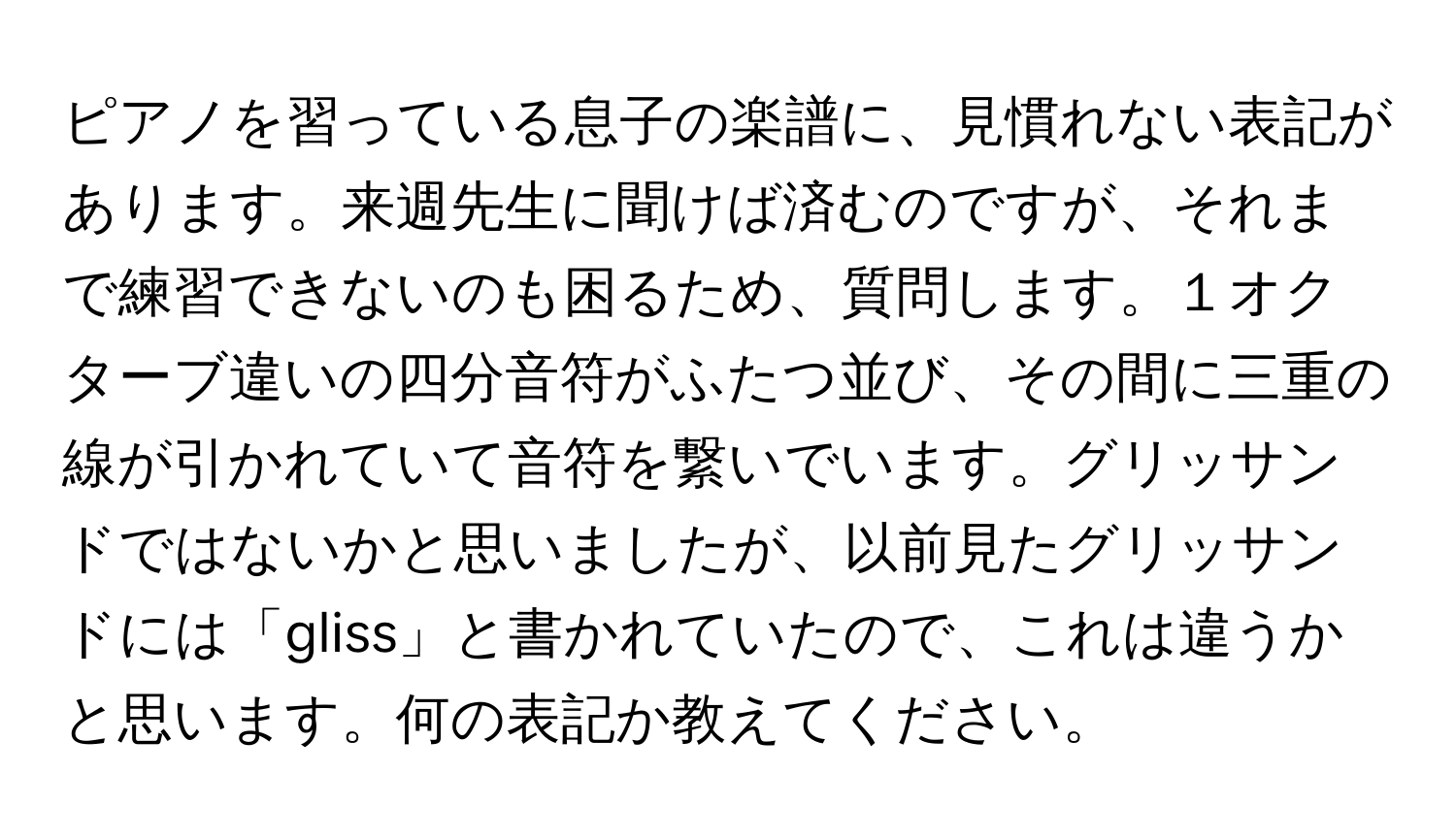 ピアノを習っている息子の楽譜に、見慣れない表記があります。来週先生に聞けば済むのですが、それまで練習できないのも困るため、質問します。１オクターブ違いの四分音符がふたつ並び、その間に三重の線が引かれていて音符を繋いでいます。グリッサンドではないかと思いましたが、以前見たグリッサンドには「gliss」と書かれていたので、これは違うかと思います。何の表記か教えてください。