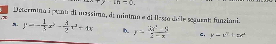 zx+y-16=0. 
Determina i punti di massimo, di minimo e di flesso delle seguenti funzioni. 
/20 
a. y=- 1/3 x^3- 3/2 x^2+4x b. y= (3x^2-9)/2-x  c. y=e^x+xe^x