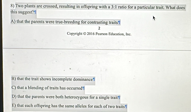 Two plants are crossed, resulting in offspring with a 3:1 ratio for a particular trait. What does
this suggest?¶
A) that the parents were true-breeding for contrasting traits
2
Copyright © 2016 Pearson Education, Inc.
B) that the trait shows incomplete dominance
C) that a blending of traits has occurred"
D) that the parents were both heterozygous for a single trait¶
E) that each offspring has the same alleles for each of two traits¶