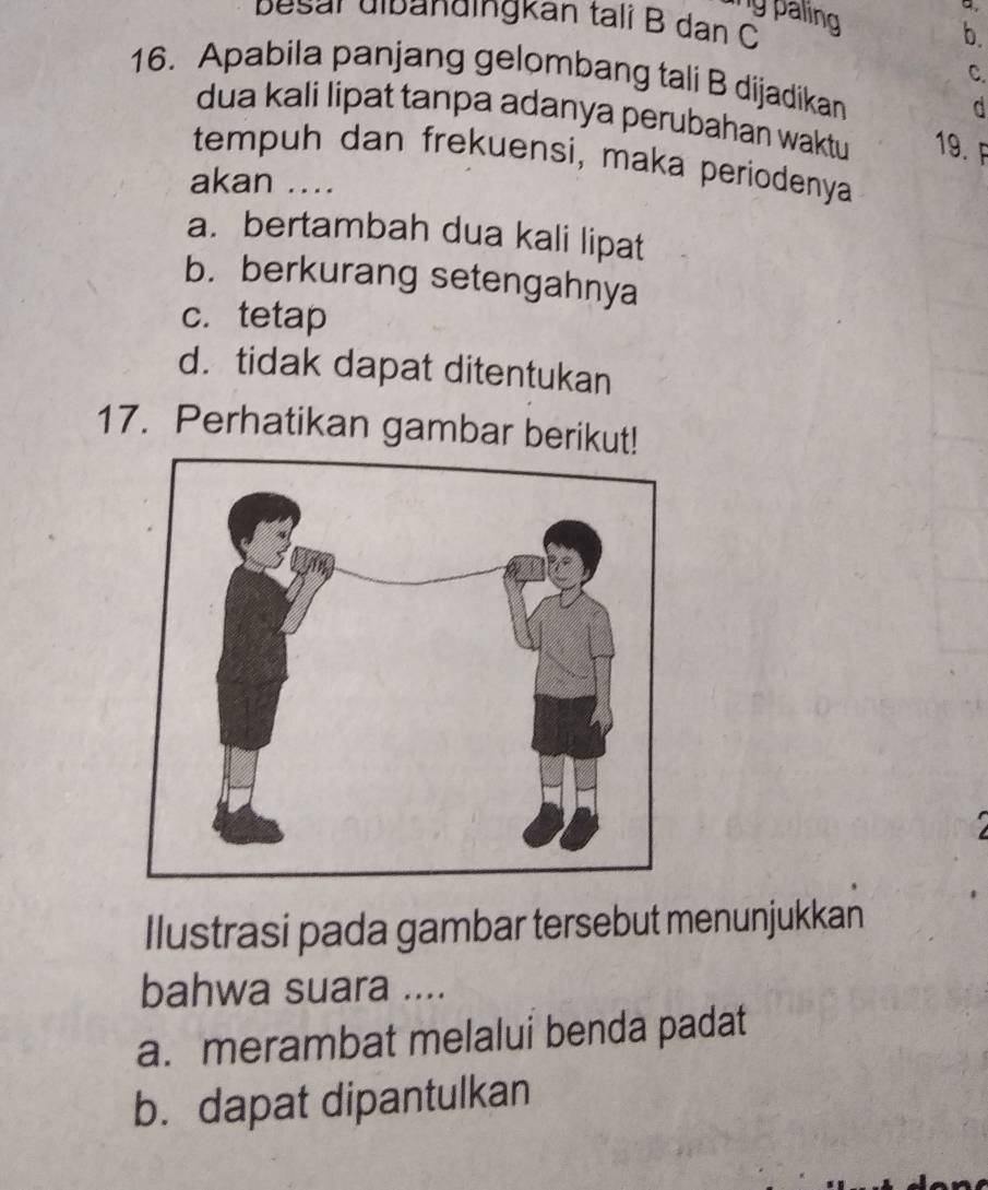 ng paling 
a.
besar dibändingkan talß B dan C
b.
C.
16. Apabila panjang gelombang tali B dijadikan
d
dua kali lipat tanpa adanya perubahan waktu 19.F
tempuh dan frekuensi, maka periodenya
akan ....
a. bertambah dua kali lipat
b. berkurang setengahnya
c.tetap
d. tidak dapat ditentukan
17. Perhatikan gambar berikut!
a
Ilustrasi pada gambar tersebut menunjukkan
bahwa suara ....
a. merambat melalui benda padat
b. dapat dipantulkan