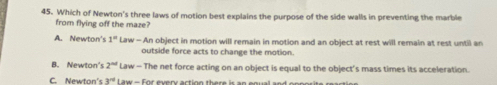 Which of Newton's three laws of motion best explains the purpose of the side walls in preventing the marble
from flying off the maze?
A. Newton's 1° Law - An object in motion will remain in motion and an object at rest will remain at rest until an
outside force acts to change the motion.
B. Newton's 2^(nd) Law - The net force acting on an object is equal to the object’s mass times its acceleration.
C. Newton' 53° Law - For every action there is an enual and