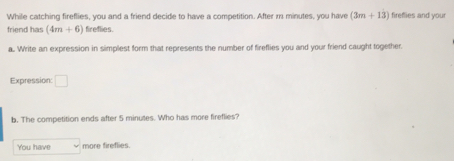 While catching fireflies, you and a friend decide to have a competition. After m minutes, you have (3m+13) fireflies and your
friend has (4m+6) fireflies.
a. Write an expression in simplest form that represents the number of fireflies you and your friend caught together.
Expression: _  
b. The competition ends after 5 minutes. Who has more fireflies?
You have more fireflies.
