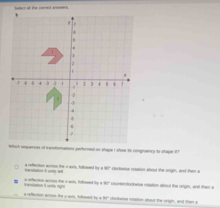 Select all the correct answers.
Which sequences of transformations performed on shape I show its congruency to shape II?
translation 5 units left a reflection across the x-axis, followed by a 90° clockwise rotation about the origin, and then a
a reflection across the x-axis, followed by a 90°
transilation 5 units right counterclockwise rotation about the origin, and then a
a reflection across the y-axis, followed by a 90° clockwise rotation about the origin, and then a