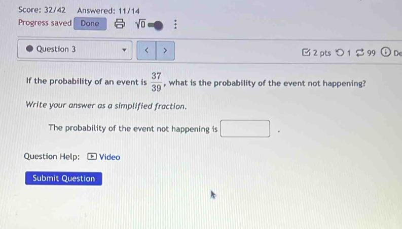 Score: 32/42 Answered: 11/14 
Progress saved Done sqrt(0) : 
Question 3 < > C 2 pts つ 1 %99 De 
If the probability of an event is  37/39  , what is the probability of the event not happening? 
Write your answer as a simplified fraction. 
The probability of the event not happening is □. 
Question Help: Video 
Submit Question