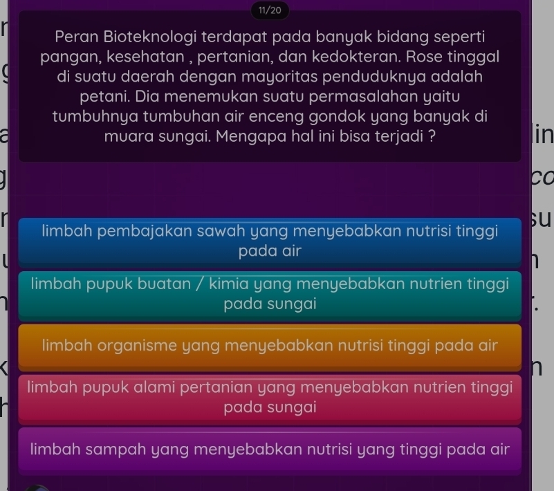 11/20
Peran Bioteknologi terdapat pada banyak bidang seperti
pangan, kesehatan , pertanian, dan kedokteran. Rose tinggal
a di suatu daerah dengan mayoritas penduduknya adalah
petani. Dia menemukan suatu permasalahan yaitu
tumbuhnya tumbuhan air enceng gondok yang banyak di
a muara sungai. Mengapa hal ini bisa terjadi ?
in
co
r su
limbah pembajakan sawah yang menyebabkan nutrisi tinggi
pada air
limbah pupuk buatan / kimia yang menyebabkan nutrien tinggi
pada sungai
limbah organisme yang menyebabkan nutrisi tinggi pada air
n
limbah pupuk alami pertanian yang menyebabkan nutrien tinggi
pada sungai
limbah sampah yang menyebabkan nutrisi yang tinggi pada air